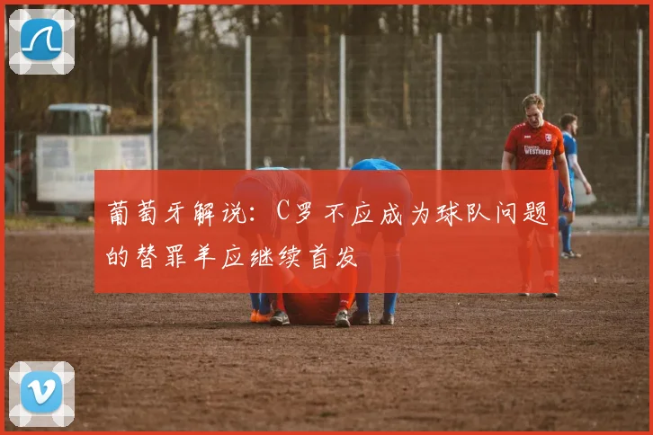 葡萄牙解说：C罗不应成为球队问题的替罪羊应继续首发
