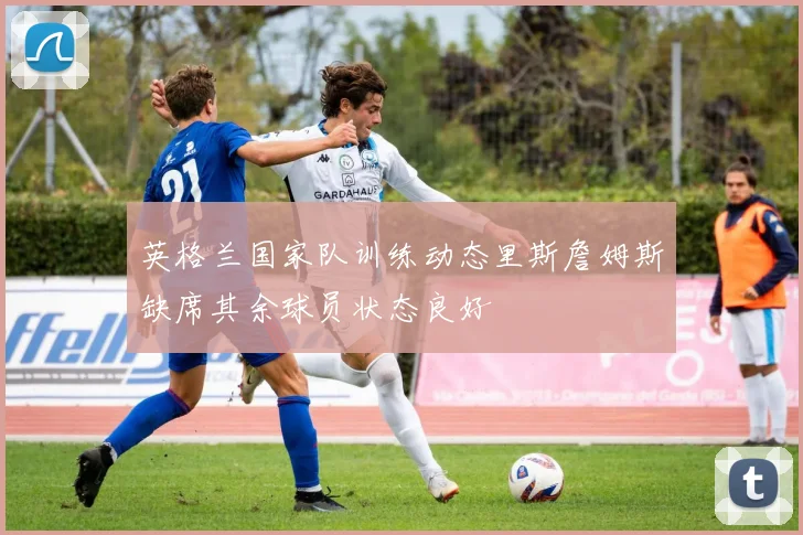 英格兰国家队训练动态里斯詹姆斯缺席其余球员状态良好