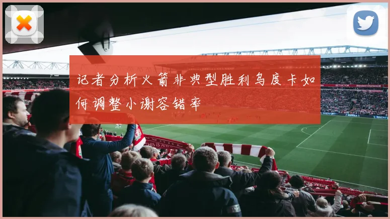 记者分析火箭非典型胜利乌度卡如何调整小谢容错率