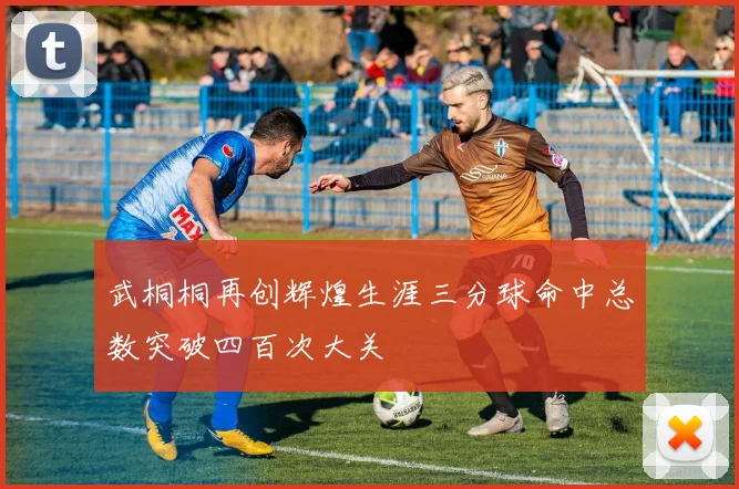 武桐桐再创辉煌生涯三分球命中总数突破四百次大关