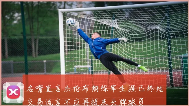 名嘴直言杰伦布朗绿军生涯已终结交易流言不应再提及头牌球员
