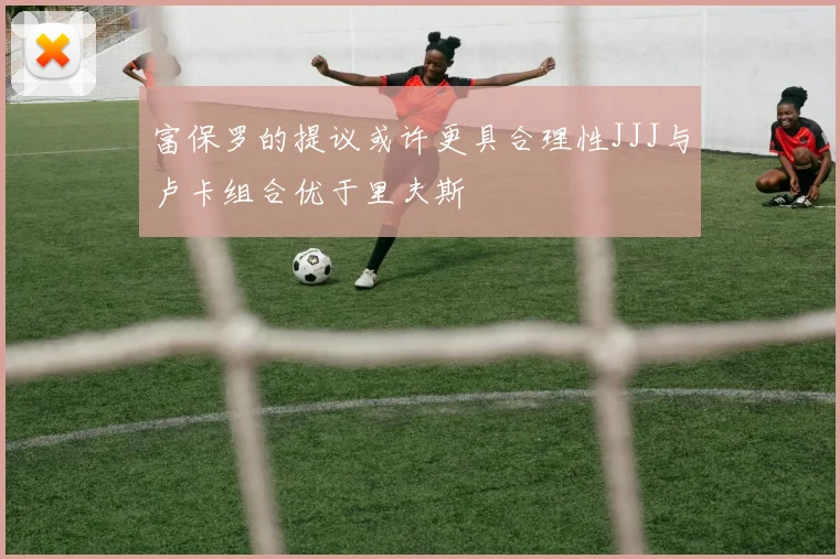 富保罗的提议或许更具合理性JJJ与卢卡组合优于里夫斯