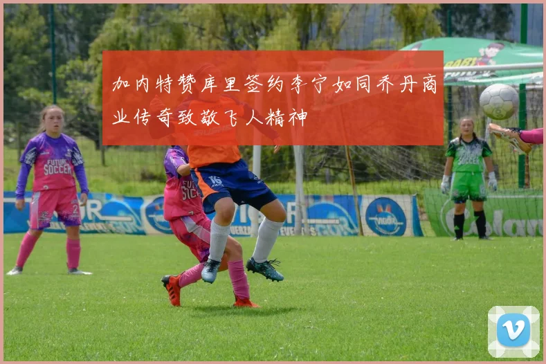 加内特赞库里签约李宁如同乔丹商业传奇致敬飞人精神