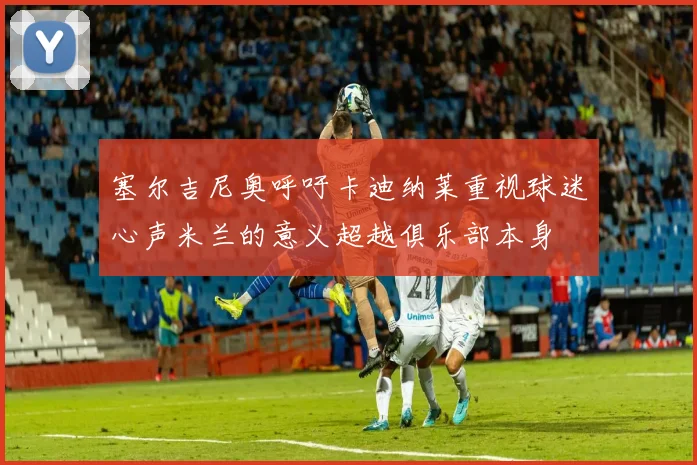 塞尔吉尼奥呼吁卡迪纳莱重视球迷心声米兰的意义超越俱乐部本身