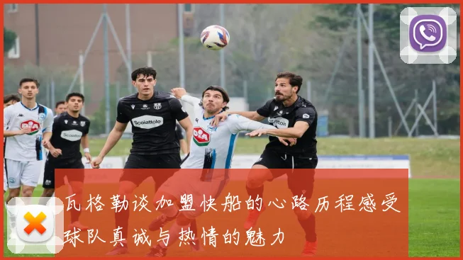 瓦格勒谈加盟快船的心路历程感受球队真诚与热情的魅力