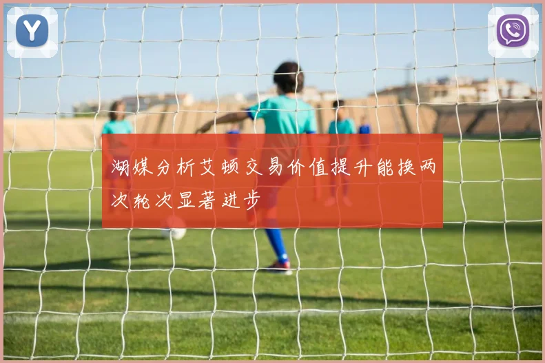 湖媒分析艾顿交易价值提升能换两次轮次显著进步