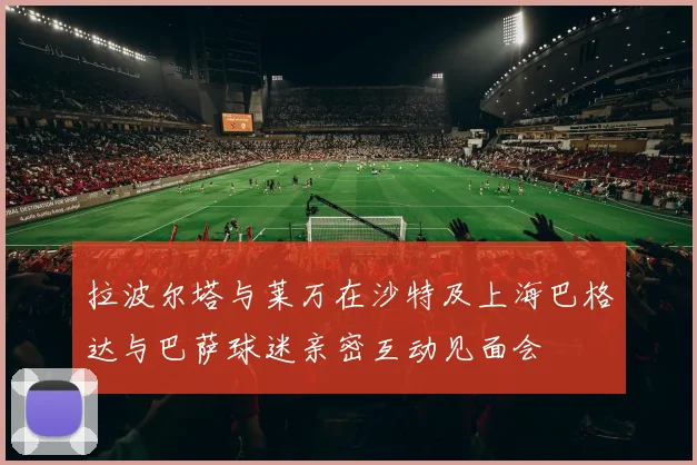 拉波尔塔与莱万在沙特及上海巴格达与巴萨球迷亲密互动见面会