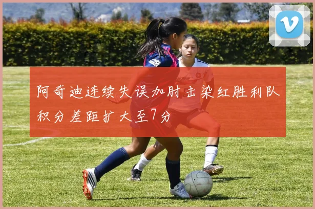 阿奇迪连续失误加肘击染红胜利队积分差距扩大至7分