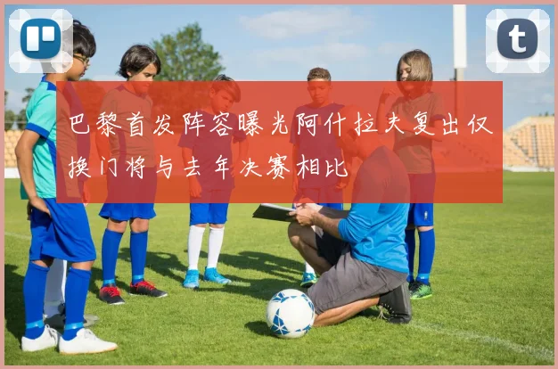 巴黎首发阵容曝光阿什拉夫复出仅换门将与去年决赛相比