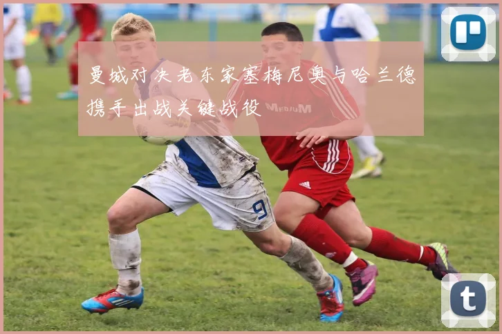 曼城对决老东家塞梅尼奥与哈兰德携手出战关键战役