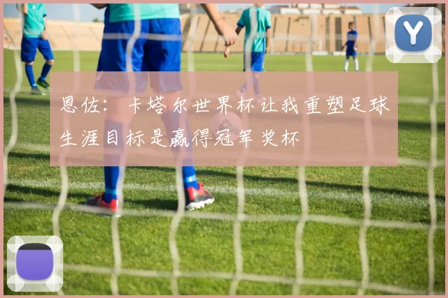 恩佐：卡塔尔世界杯让我重塑足球生涯目标是赢得冠军奖杯