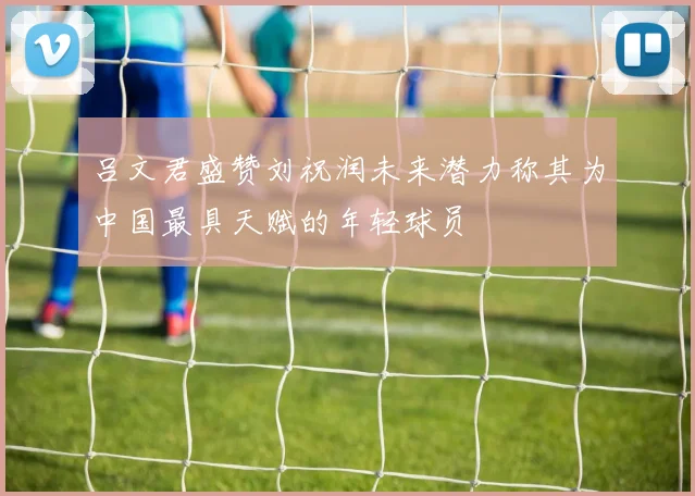 吕文君盛赞刘祝润未来潜力称其为中国最具天赋的年轻球员