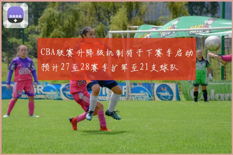 CBA联赛升降级机制将于下赛季启动预计27至28赛季扩军至21支球队