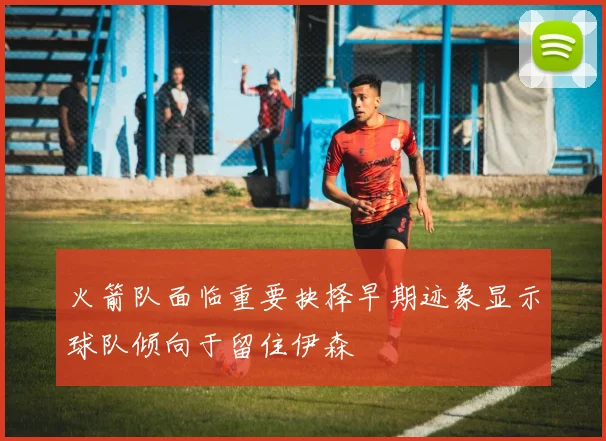 火箭队面临重要抉择早期迹象显示球队倾向于留住伊森