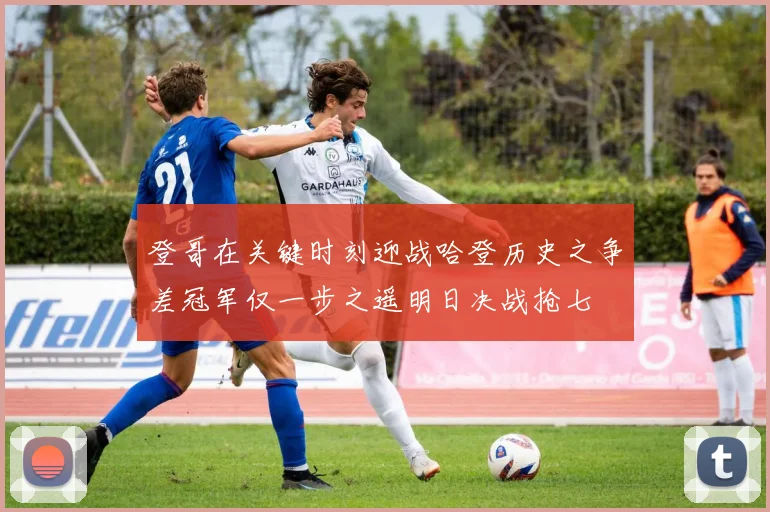 登哥在关键时刻迎战哈登历史之争差冠军仅一步之遥明日决战抢七