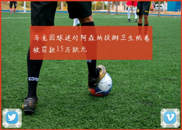 马竞因球迷对阿森纳投掷卫生纸卷被罚款15万欧元