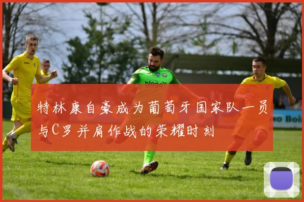 特林康自豪成为葡萄牙国家队一员与C罗并肩作战的荣耀时刻