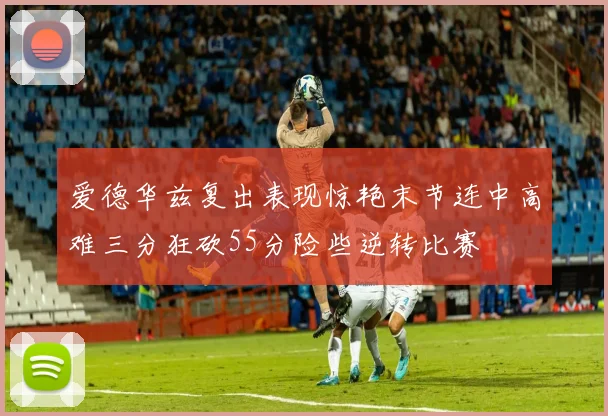 爱德华兹复出表现惊艳末节连中高难三分狂砍55分险些逆转比赛