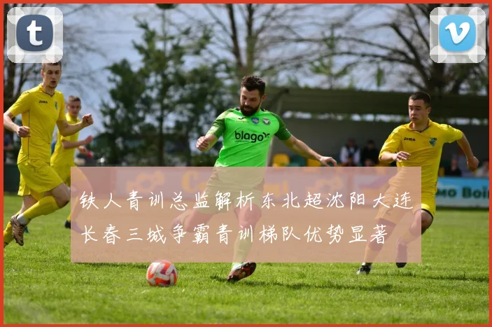 铁人青训总监解析东北超沈阳大连长春三城争霸青训梯队优势显著