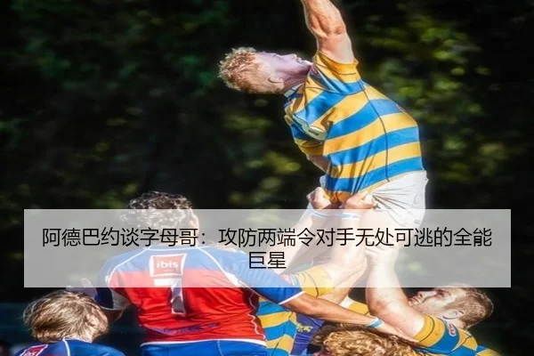 阿德巴约谈字母哥:攻防两端令对手无处可逃的全能巨星